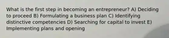 What is the first step in becoming an entrepreneur? A) Deciding to proceed B) Formulating a business plan C) Identifying distinctive competencies D) Searching for capital to invest E) Implementing plans and opening