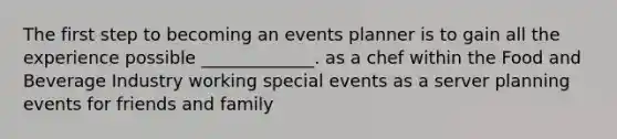 The first step to becoming an events planner is to gain all the experience possible _____________. as a chef within the Food and Beverage Industry working special events as a server planning events for friends and family