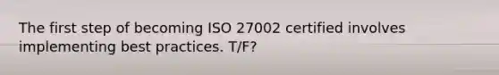 The first step of becoming ISO 27002 certified involves implementing best practices. T/F?