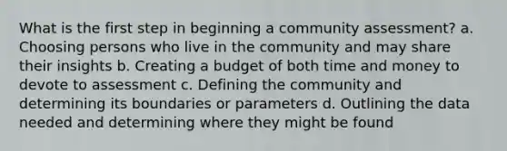 What is the first step in beginning a community assessment? a. Choosing persons who live in the community and may share their insights b. Creating a budget of both time and money to devote to assessment c. Defining the community and determining its boundaries or parameters d. Outlining the data needed and determining where they might be found