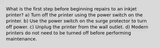 What is the first step before beginning repairs to an inkjet printer? a) Turn off the printer using the power switch on the printer. b) Use the power switch on the surge protector to turn off power. c) Unplug the printer from the wall outlet. d) Modern printers do not need to be turned off before performing maintenance.