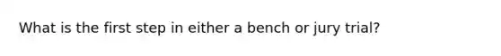 What is the first step in either a bench or jury trial?