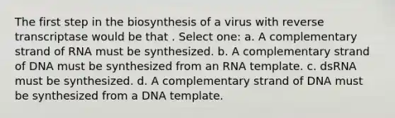 The first step in the biosynthesis of a virus with reverse transcriptase would be that . Select one: a. A complementary strand of RNA must be synthesized. b. A complementary strand of DNA must be synthesized from an RNA template. c. dsRNA must be synthesized. d. A complementary strand of DNA must be synthesized from a DNA template.