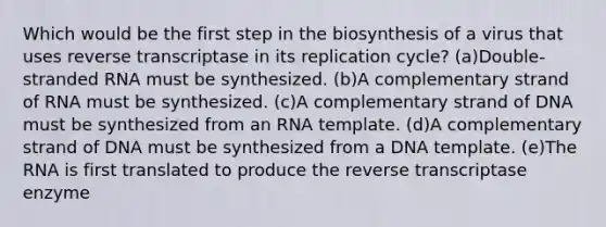 Which would be the first step in the biosynthesis of a virus that uses reverse transcriptase in its replication cycle? (a)Double-stranded RNA must be synthesized. (b)A complementary strand of RNA must be synthesized. (c)A complementary strand of DNA must be synthesized from an RNA template. (d)A complementary strand of DNA must be synthesized from a DNA template. (e)The RNA is first translated to produce the reverse transcriptase enzyme