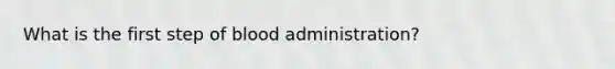 What is the first step of blood administration?