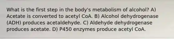 What is the first step in the body's metabolism of alcohol? A) Acetate is converted to acetyl CoA. B) Alcohol dehydrogenase (ADH) produces acetaldehyde. C) Aldehyde dehydrogenase produces acetate. D) P450 enzymes produce acetyl CoA.