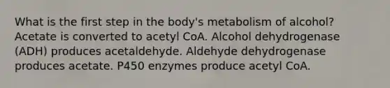 What is the first step in the body's metabolism of alcohol? Acetate is converted to acetyl CoA. Alcohol dehydrogenase (ADH) produces acetaldehyde. Aldehyde dehydrogenase produces acetate. P450 enzymes produce acetyl CoA.