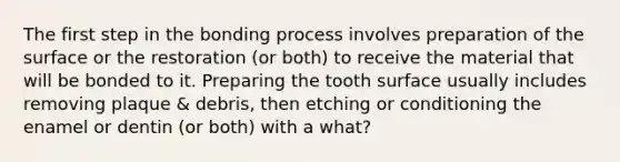 The first step in the bonding process involves preparation of the surface or the restoration (or both) to receive the material that will be bonded to it. Preparing the tooth surface usually includes removing plaque & debris, then etching or conditioning the enamel or dentin (or both) with a what?