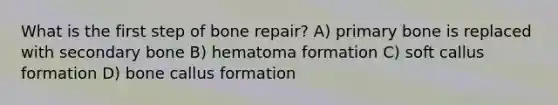 What is the first step of bone repair? A) primary bone is replaced with secondary bone B) hematoma formation C) soft callus formation D) bone callus formation