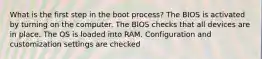 What is the first step in the boot process? The BIOS is activated by turning on the computer. The BIOS checks that all devices are in place. The OS is loaded into RAM. Configuration and customization settings are checked