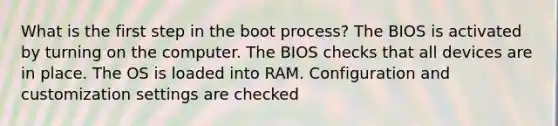 What is the first step in the boot process? The BIOS is activated by turning on the computer. The BIOS checks that all devices are in place. The OS is loaded into RAM. Configuration and customization settings are checked