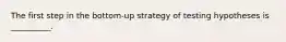 The first step in the bottom-up strategy of testing hypotheses is __________.