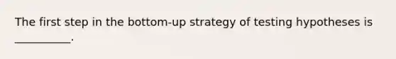 The first step in the bottom-up strategy of testing hypotheses is __________.