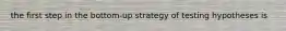 the first step in the bottom-up strategy of testing hypotheses is