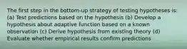 The first step in the bottom-up strategy of testing hypotheses is: (a) Test predictions based on the hypothesis (b) Develop a hypothesis about adaptive function based on a known observation (c) Derive hypothesis from existing theory (d) Evaluate whether empirical results confirm predictions