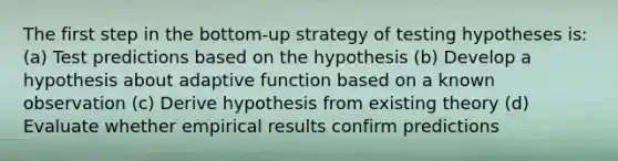 The first step in the bottom-up strategy of testing hypotheses is: (a) Test predictions based on the hypothesis (b) Develop a hypothesis about adaptive function based on a known observation (c) Derive hypothesis from existing theory (d) Evaluate whether empirical results confirm predictions