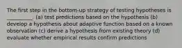 The first step in the bottom-up strategy of testing hypotheses is __________. (a) test predictions based on the hypothesis (b) develop a hypothesis about adaptive function based on a known observation (c) derive a hypothesis from existing theory (d) evaluate whether empirical results confirm predictions