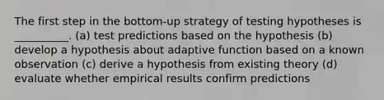 The first step in the bottom-up strategy of testing hypotheses is __________. (a) test predictions based on the hypothesis (b) develop a hypothesis about adaptive function based on a known observation (c) derive a hypothesis from existing theory (d) evaluate whether empirical results confirm predictions