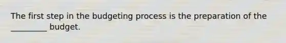 The first step in the budgeting process is the preparation of the _________ budget.