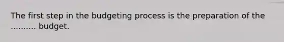 The first step in the budgeting process is the preparation of the .......... budget.