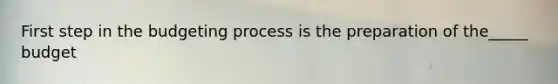 First step in the budgeting process is the preparation of the_____ budget