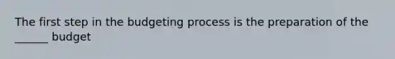 The first step in the budgeting process is the preparation of the ______ budget