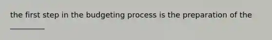 the first step in the budgeting process is the preparation of the _________