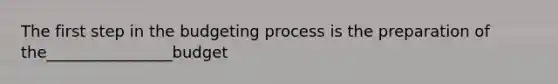 The first step in the budgeting process is the preparation of the________________budget