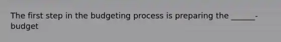 The first step in the budgeting process is preparing the ______- budget