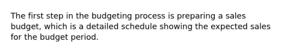 The first step in the budgeting process is preparing a sales budget, which is a detailed schedule showing the expected sales for the budget period.