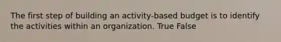 The first step of building an activity-based budget is to identify the activities within an organization. True False