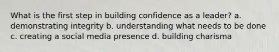 What is the first step in building confidence as a leader? a. demonstrating integrity b. understanding what needs to be done c. creating a social media presence d. building charisma