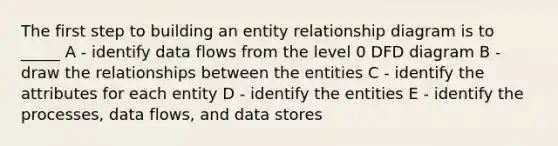 The first step to building an entity relationship diagram is to _____ A - identify data flows from the level 0 DFD diagram B - draw the relationships between the entities C - identify the attributes for each entity D - identify the entities E - identify the processes, data flows, and data stores