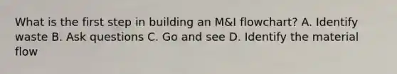 What is the first step in building an M&I flowchart? A. Identify waste B. Ask questions C. Go and see D. Identify the material flow