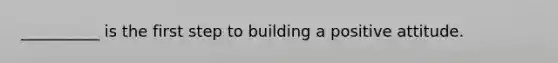 __________ is the first step to building a positive attitude.