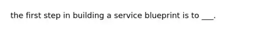 the first step in building a service blueprint is to ___.