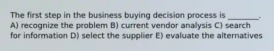 The first step in the business buying decision process is ________. A) recognize the problem B) current vendor analysis C) search for information D) select the supplier E) evaluate the alternatives