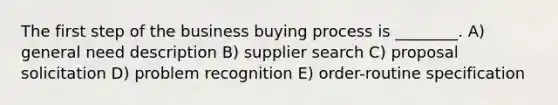 The first step of the business buying process is ________. A) general need description B) supplier search C) proposal solicitation D) problem recognition E) order-routine specification