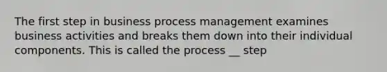 The first step in business process management examines business activities and breaks them down into their individual components. This is called the process __ step