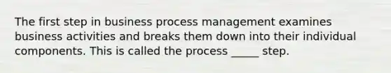 The first step in business process management examines business activities and breaks them down into their individual components. This is called the process _____ step.