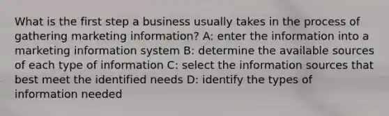 What is the first step a business usually takes in the process of gathering marketing information? A: enter the information into a marketing information system B: determine the available sources of each type of information C: select the information sources that best meet the identified needs D: identify the types of information needed