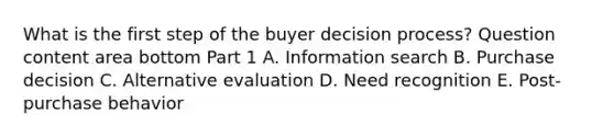 What is the first step of the buyer decision​ process? Question content area bottom Part 1 A. Information search B. Purchase decision C. Alternative evaluation D. Need recognition E. ​Post-purchase behavior