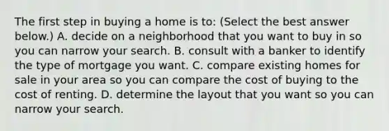 The first step in buying a home is​ to: ​(Select the best answer​ below.) A. decide on a neighborhood that you want to buy in so you can narrow your search. B. consult with a banker to identify the type of mortgage you want. C. compare existing homes for sale in your area so you can compare the cost of buying to the cost of renting. D. determine the layout that you want so you can narrow your search.