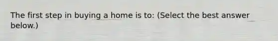 The first step in buying a home is​ to: ​(Select the best answer​ below.)