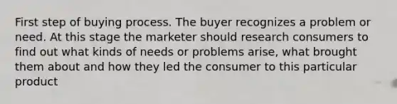 First step of buying process. The buyer recognizes a problem or need. At this stage the marketer should research consumers to find out what kinds of needs or problems arise, what brought them about and how they led the consumer to this particular product