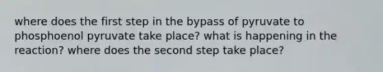 where does the first step in the bypass of pyruvate to phosphoenol pyruvate take place? what is happening in the reaction? where does the second step take place?