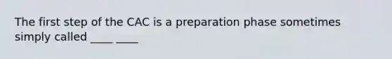 The first step of the CAC is a preparation phase sometimes simply called ____ ____