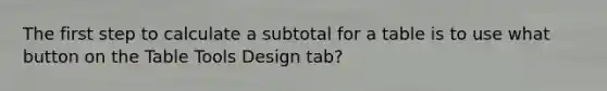 The first step to calculate a subtotal for a table is to use what button on the Table Tools Design tab?