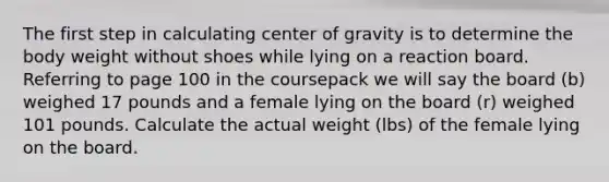 The first step in calculating center of gravity is to determine the body weight without shoes while lying on a reaction board. Referring to page 100 in the coursepack we will say the board (b) weighed 17 pounds and a female lying on the board (r) weighed 101 pounds. Calculate the actual weight (lbs) of the female lying on the board.