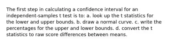 The first step in calculating a confidence interval for an independent-samples t test is to: a. look up the t statistics for the lower and upper bounds. b. draw a normal curve. c. write the percentages for the upper and lower bounds. d. convert the t statistics to raw score differences between means.